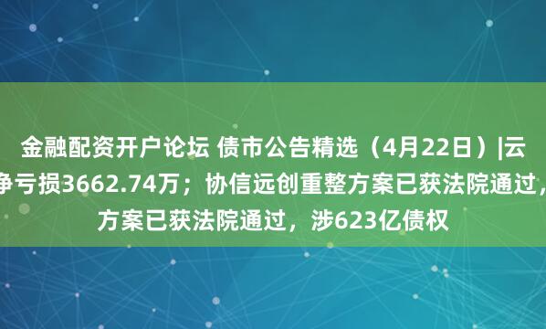 金融配资开户论坛 债市公告精选（4月22日）|云南城投一季度净亏损3662.74万；协信远创重整方案已获法院通过，涉623亿债权