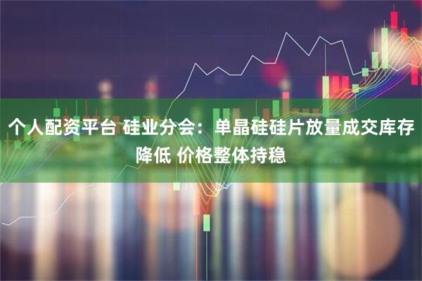 个人配资平台 硅业分会：单晶硅硅片放量成交库存降低 价格整体持稳