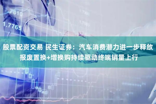 股票配资交易 民生证券：汽车消费潜力进一步释放 报废置换+增换购持续驱动终端销量上行