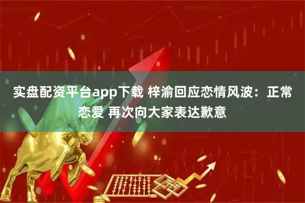 实盘配资平台app下载 梓渝回应恋情风波：正常恋爱 再次向大家表达歉意