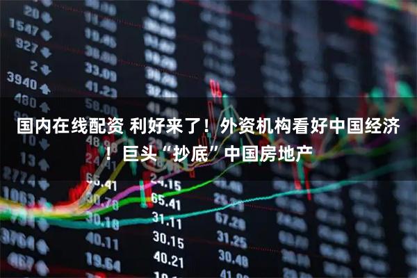 国内在线配资 利好来了！外资机构看好中国经济！巨头“抄底”中国房地产