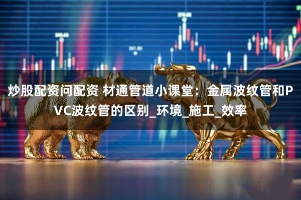 炒股配资问配资 材通管道小课堂：金属波纹管和PVC波纹管的区别_环境_施工_效率