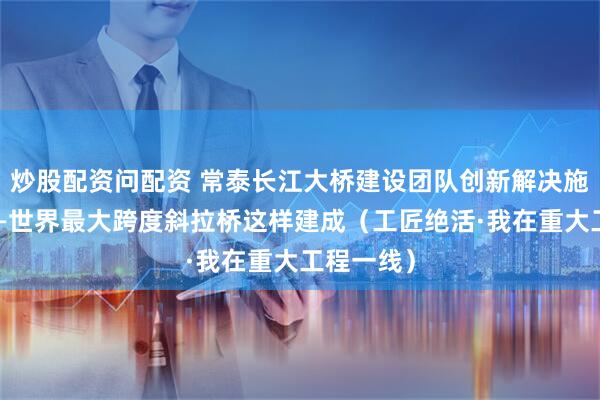 炒股配资问配资 常泰长江大桥建设团队创新解决施工难题——世界最大跨度斜拉桥这样建成（工匠绝活·我在重大工程一线）