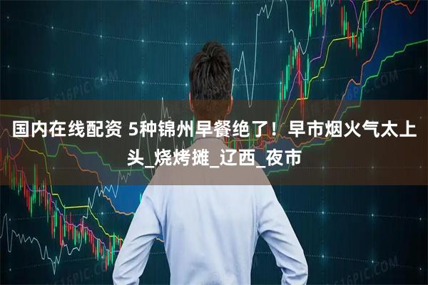 国内在线配资 5种锦州早餐绝了！早市烟火气太上头_烧烤摊_辽西_夜市