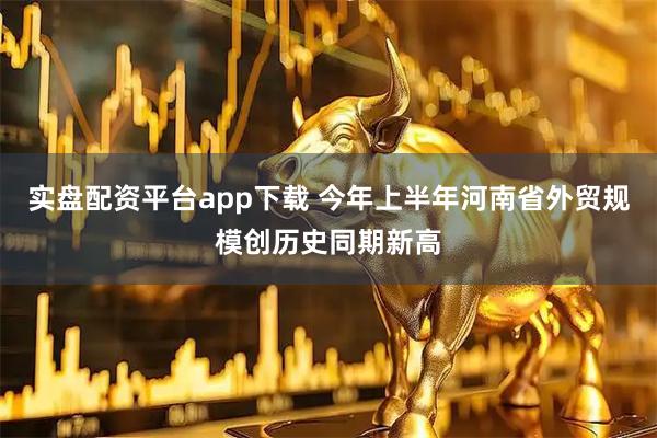 实盘配资平台app下载 今年上半年河南省外贸规模创历史同期新高