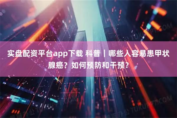 实盘配资平台app下载 科普｜哪些人容易患甲状腺癌？如何预防和干预？