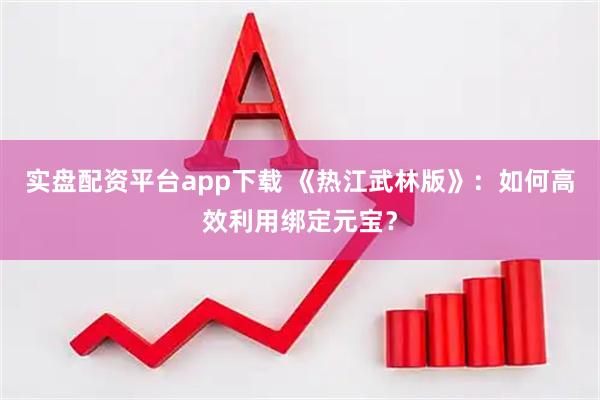 实盘配资平台app下载 《热江武林版》：如何高效利用绑定元宝？