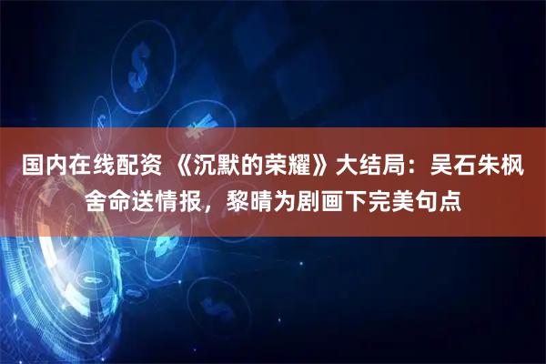 国内在线配资 《沉默的荣耀》大结局：吴石朱枫舍命送情报，黎晴为剧画下完美句点