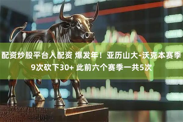 配资炒股平台入配资 爆发年！亚历山大-沃克本赛季9次砍下30+ 此前六个赛季一共5次