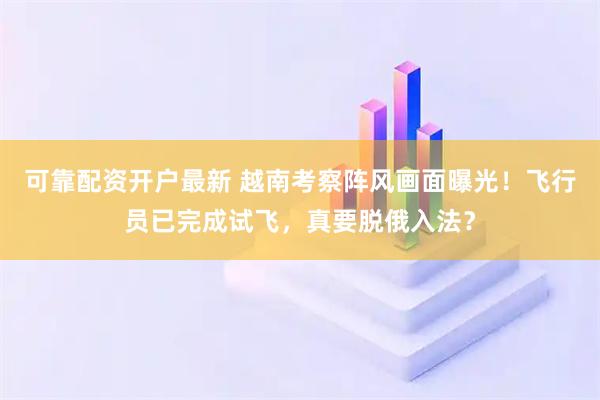 可靠配资开户最新 越南考察阵风画面曝光！飞行员已完成试飞，真要脱俄入法？