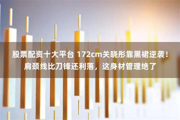 股票配资十大平台 172cm关晓彤靠黑裙逆袭！肩颈线比刀锋还利落，这身材管理绝了