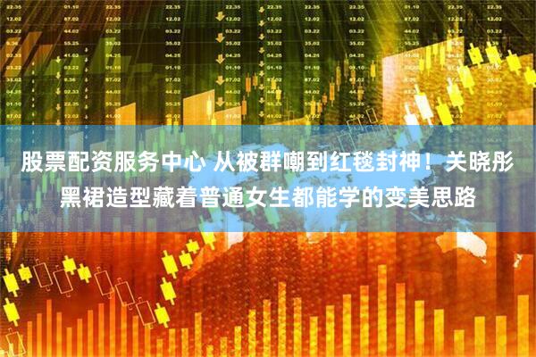 股票配资服务中心 从被群嘲到红毯封神！关晓彤黑裙造型藏着普通女生都能学的变美思路