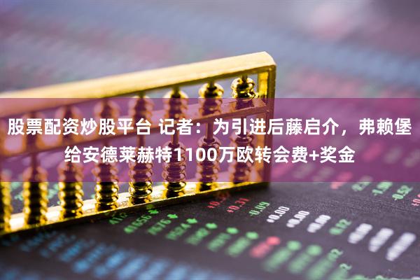 股票配资炒股平台 记者：为引进后藤启介，弗赖堡给安德莱赫特1100万欧转会费+奖金