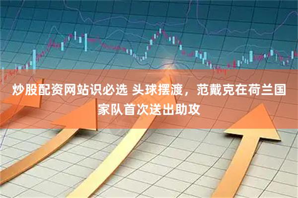 炒股配资网站识必选 头球摆渡，范戴克在荷兰国家队首次送出助攻