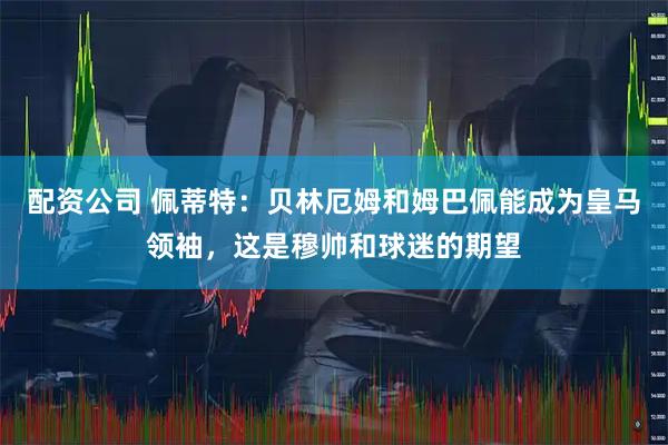 配资公司 佩蒂特：贝林厄姆和姆巴佩能成为皇马领袖，这是穆帅和球迷的期望
