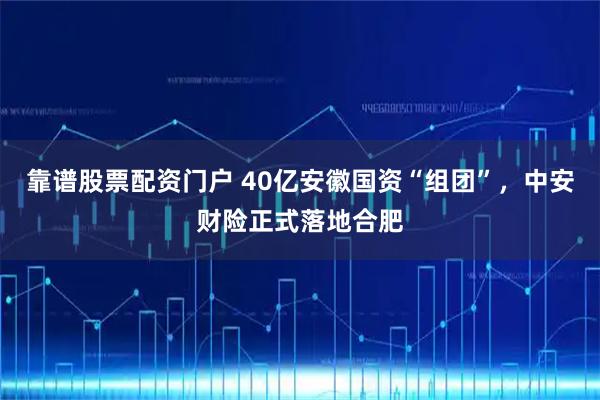 靠谱股票配资门户 40亿安徽国资“组团”，中安财险正式落地合肥