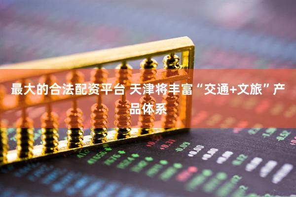 最大的合法配资平台 天津将丰富“交通+文旅”产品体系