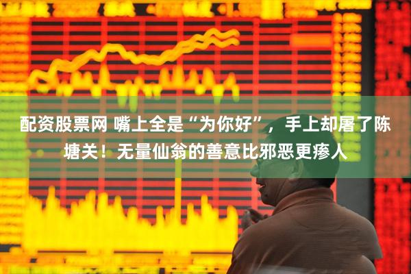配资股票网 嘴上全是“为你好”，手上却屠了陈塘关！无量仙翁的善意比邪恶更瘆人