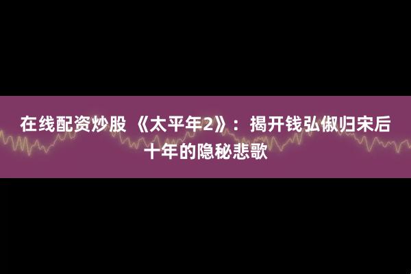 在线配资炒股 《太平年2》：揭开钱弘俶归宋后十年的隐秘悲歌