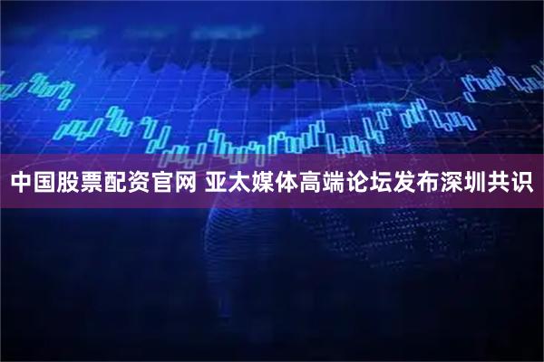 中国股票配资官网 亚太媒体高端论坛发布深圳共识