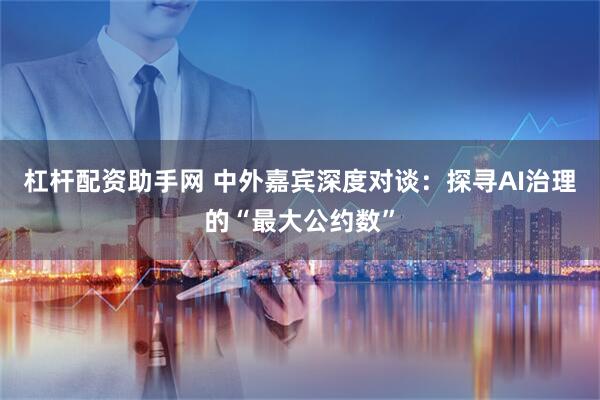 杠杆配资助手网 中外嘉宾深度对谈：探寻AI治理的“最大公约数”