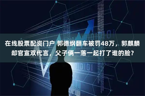 在线股票配资门户 郭德纲翻车被罚48万，郭麒麟却官宣双代言，父子俩一落一起打了谁的脸？