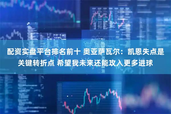 配资实盘平台排名前十 奥亚萨瓦尔：凯恩失点是关键转折点 希望我未来还能攻入更多进球