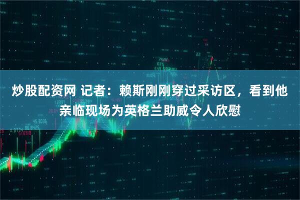 炒股配资网 记者：赖斯刚刚穿过采访区，看到他亲临现场为英格兰助威令人欣慰