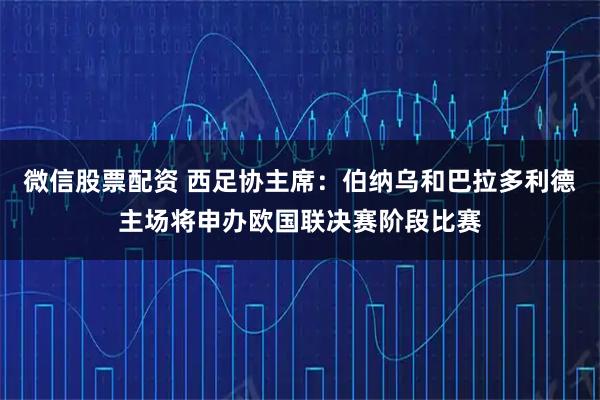微信股票配资 西足协主席：伯纳乌和巴拉多利德主场将申办欧国联决赛阶段比赛